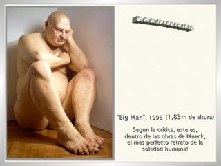 “ Big Man”,  1998 ( 1,83m  de altura) Segun la crítica, este es, dentro de las obras de Mueck, el mas perfecto retrato de la soledad humana! WWW.INTRUSO.INFO 