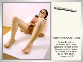 “ Mother and Child”,   2001 Segun la crítica de Nueva York, esta escultura traduce el mas bien resuelto y tierno retrato del nacimiento de un niño como jamas se vio! WWW.INTRUSO.INFO 