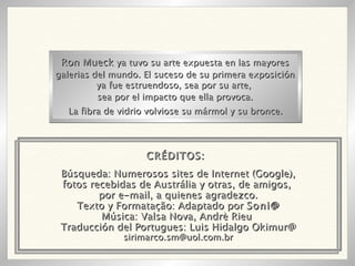Búsqueda: Numerosos sites de Internet (Google), fotos recebidas de Austrália y otras, de amigos,  por e-mail, a quienes agradezco. Texto y Formatação: Adaptado por  Soni@ Música: Valsa Nova, Andrè Rieu  Traducción del Portugues: Luis Hidalgo Okimur@ [email_address] Ron Mueck  ya tuvo su arte expuesta en las mayores galerias del mundo. El suceso de su primera exposición ya fue estruendoso, sea por su arte,  sea por el impacto que ella provoca. La fibra de vidrio volviose su mármol y su bronce. CRÉDITOS: 