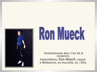 Revolutionaire dans l’art de la sculpture, hyperréaliste,  Ron Mueck , naquit  à Melbourne, en Australie, en 1958.   Ron Mueck 