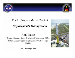 Track: Process Makes Perfect
      Requirements Management

                 Ron Walsh
Project Manager, Range & Mission Management Office
 NASA Goddard Space Flight Center/ Wallops Flight
                      Facility

               PM Challenge 2008
 