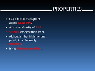 PROPERTIES
• Has a tensile strength of
  about 3,620 MPa.
• A relative density of 1.44.
• 5 times stronger than steel.
• Although it has high melting
  point, it can be easily
  moulded.
• It has high heat stability.
 
