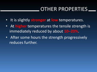 OTHER PROPERTIES
• It is slightly stronger at low temperatures.
• At higher temperatures the tensile strength is
  immediately reduced by about 10–20%.
• After some hours the strength progressively
  reduces further.
 
