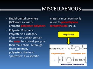 MISCELLAENOUS
• Liquid-crystal polymers         material most commonly
  (LCPs) are a class of           refers to polyethylene
  aromatic polyester polymers.    terephthalate (PET).
• Polyester Polymers:
  Polyester is a category                  Preparation
  of polymers which contain
  the ester functional group in
  their main chain. Although
  there are many
  polyesters, the term
  "polyester" as a specific
 