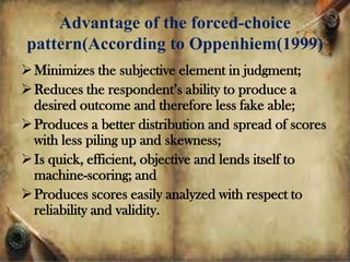 Advantage of the forced-choice
pattern(According to Oppenhiem(1999)
Minimizes the subjective element in judgment;
Reduces the respondent’s ability to produce a
desired outcome and therefore less fake able;
Produces a better distribution and spread of scores
with less piling up and skewness;
Is quick, efficient, objective and lends itself to
machine-scoring; and
Produces scores easily analyzed with respect to
reliability and validity.
 