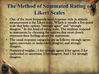 The Method of Summated Rating or
Likert Scales
• One of the most frequently used response style in attitude
measurement is the Likert scale, Which is usually a five-point
scale that links options ”strongly agree” and “strongly
disagree.” In this kind of rating scale, The students respond
to statements by choosing the options that most closely
represent their feelings about the statements.
• The usual response categories are as follows: strongly agree;
agree; uncertain or undecided; disagree; and strongly
disagree.
• Numerical weights ; 5 for strongly agree; 4 for agree; 3 for
undecided or uncertain; 2 for disagree; And 1 for strongly
disagree.
 