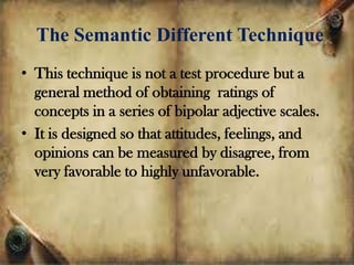 The Semantic Different Technique
• This technique is not a test procedure but a
general method of obtaining ratings of
concepts in a series of bipolar adjective scales.
• It is designed so that attitudes, feelings, and
opinions can be measured by disagree, from
very favorable to highly unfavorable.
 