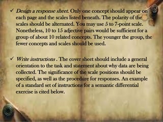  Design a response sheet. Only one concept should appear on
each page and the scales listed beneath. The polarity of the
scales should be alternated. You may use 5 to 7-point scale.
Nonetheless, 10 to 15 adjective pairs would be sufficient for a
group of about 10 related concepts. The younger the group, the
fewer concepts and scales should be used.
 Write instructions . The cover sheet should include a general
orientation to the task and statement about why data are being
collected. The significance of the scale positions should be
specified, as well as the procedure for responses. An example
of a standard set of instructions for a semantic differential
exercise is cited below.
 