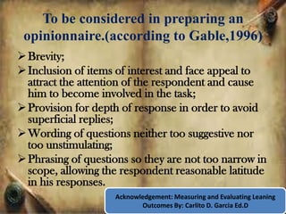 To be considered in preparing an
opinionnaire.(according to Gable,1996)
Brevity;
Inclusion of items of interest and face appeal to
attract the attention of the respondent and cause
him to become involved in the task;
Provision for depth of response in order to avoid
superficial replies;
Wording of questions neither too suggestive nor
too unstimulating;
Phrasing of questions so they are not too narrow in
scope, allowing the respondent reasonable latitude
in his responses.
Acknowledgement: Measuring and Evaluating Leaning
Outcomes By: Carlito D. Garcia Ed.D
 