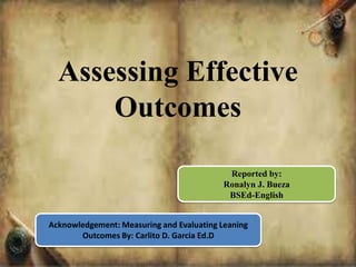 Assessing Effective
Outcomes
Reported by:
Ronalyn J. Bueza
BSEd-English
Acknowledgement: Measuring and Evaluating Leaning
Outcomes By: Carlito D. Garcia Ed.D
 