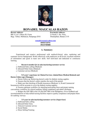 RONADEL MAGCALAS RAZON
Recent Address: Provincial Address:
Blk 9, Lot 3, Phase III, Fiesta 21 Purok 1, Sto. Nino,
Brgy. Tabun, Mabalacat, Pampanga 2010 Dinalupihan, Bataan 2110
ronadel.razon@yahoo.com
09955710751
09215785808
A. Summary
Experienced and creative professional with medical/clinical, sales, marketing and
customer service background. Works effectively with employees at all levels; excellent retention
of information and quick to learn new skills. Self motivated and dedicated to continuous
learning.
- Recent 6 months QA in sales/marketing/customer service
a. Outbound Sales calling (Medical)
b. Inbound Order Entry (Medical)
c. Customer service (Medical)
- 5.5 years’ experience in Clinical Services Admin/Data (Medical Related) and
Doctor Follow-ups (Manager)
a. Doctor follow-up. Retrieving doctor's order for diabetic testing supplies
b. Ensures that the doctor's orders matches the need of the patient.
c. Made sure that checking of Health insurances (Medicare A, B and Commercial
Insurances) will be accurate to cover the diabetic testing supplies.
d. Ensures optimum workflow for attaching/associating faxes and proper naming
conventions; workflow for clinical auditing, billing compliance and admit/ discharge.
e. Bridges the SNF MR in the US and SNF MR in the Philippines. Gives feedback and
recommendations to help skilled nursing facilities improve quality compliance and prepare them
for auditing /surveys.
- 3.5 years in sales/marketing/customer service (Supervisor)
a. Outbound Sales calling
b. Inbound Order Entry
c. Telecom Customer service
d. Social Media
e. Direct Selling/Training
 