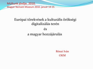 Múltunk jövője, 2010.
Magyar Nemzeti Múzeum 2010. január 14-15




      Európai törekvések a kulturális örökségi
                 digitalizálás terén
                          és
              a magyar hozzájárulás



                                           Rónai Iván
                                             OKM
 