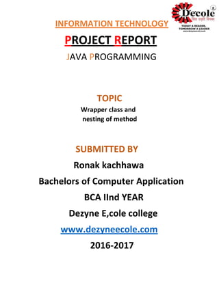 INFORMATION TECHNOLOGY
PROJECT REPORT
JAVA PROGRAMMING
TOPIC
Wrapper class and
nesting of method
SUBMITTED BY
Ronak kachhawa
Bachelors of Computer Application
BCA IInd YEAR
Dezyne E,cole college
www.dezyneecole.com
2016-2017
R
 