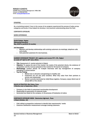 RONAK H.GINOYA
PGPMM (Sales and Brand Management) +MBA, BBA
Contact no.-09561967659
Email: ronakg.gibm@gmail.com




 SYNOPSIS

 As a marketing student I have in the course of my program experienced the process of sales across
 categories and levels. It has helped me develop a very practical understanding about the field.

 CORPORATE EXPOSURE

 WORK EXPERIENCE


 Zenith Rubber, Rajkot
 (Marketing Executive)
 May 2009 to jan2010 (9 months)

 Job Description
     o Maintain and develop relationships with existing customers via meetings, telephone calls
         and emails.
     o Visit potential customers for new business.


 SUMMER INTERNSHIP PROJECT: APL logistics and movers PVT. LTD., Rajkot
 11 week (4th April to 20th June, 2011)

 o   Title: Assessment of market potential in Rajkot
 o   Objective: To assess the size of the market, the needs of the potential clients, the existence of
     competition and the revenue potential of the market for the launch of company
 o   Methodology: conduct almost 70 in-depth interviews with top management of company
     belonging to various sectors
 o   Top line Finding:
               Market size is attractive and growing at a healthy rate
               Customers are not very price sensitive. What they value from their partners is
                  service and relationship
               Market currently dominated by Vellji Dhosa logistics. Company enjoys blind trust of
                  almost 80% of the clients

 SALES IN PRACTICE: Bird Vision, Pune
 3 Months (July to September, 2011)

 o   Company in the field of customized merchandise development
 o   Responsible for generation of corporate leads
 o   Generated two leads for the company. In the process of finalization of orders


 CORPORATE EXPOSURE WEEK: Electronica high-tech , Pune
 1 Week (October, 10)

 o   Cold calling to prospective customers to identify their requirements/ needs
 o   Customer satisfaction measurement amongst existing customers




 Genesis Institute of Business Management                                            Batch of 2010-
 12
 