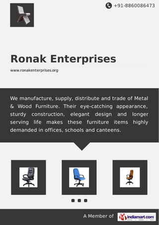 +91-8860086473 
Ronak Enterprises 
www.ronakenterprises.org 
We manufacture, supply, distribute and trade of Metal 
& Wood Furniture. Their eye-catching appearance, 
sturdy construction, elegant design and longer 
serving life makes these furniture items highly 
demanded in offices, schools and canteens. 
A Member of 
 