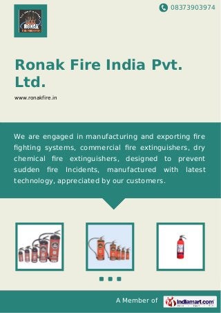 08373903974
A Member of
Ronak Fire India Pvt.
Ltd.
www.ronakfire.in
We are engaged in manufacturing and exporting ﬁre
ﬁghting systems, commercial ﬁre extinguishers, dry
chemical ﬁre extinguishers, designed to prevent
sudden ﬁre Incidents, manufactured with latest
technology, appreciated by our customers.
 