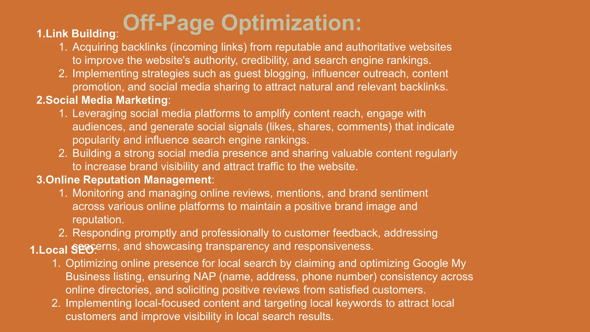 Off-Page Optimization:
1.Link Building:
1. Acquiring backlinks (incoming links) from reputable and authoritative websites
to improve the website's authority, credibility, and search engine rankings.
2. Implementing strategies such as guest blogging, influencer outreach, content
promotion, and social media sharing to attract natural and relevant backlinks.
2.Social Media Marketing:
1. Leveraging social media platforms to amplify content reach, engage with
audiences, and generate social signals (likes, shares, comments) that indicate
popularity and influence search engine rankings.
2. Building a strong social media presence and sharing valuable content regularly
to increase brand visibility and attract traffic to the website.
3.Online Reputation Management:
1. Monitoring and managing online reviews, mentions, and brand sentiment
across various online platforms to maintain a positive brand image and
reputation.
2. Responding promptly and professionally to customer feedback, addressing
concerns, and showcasing transparency and responsiveness.
1.Local SEO:
1. Optimizing online presence for local search by claiming and optimizing Google My
Business listing, ensuring NAP (name, address, phone number) consistency across
online directories, and soliciting positive reviews from satisfied customers.
2. Implementing local-focused content and targeting local keywords to attract local
customers and improve visibility in local search results.
 