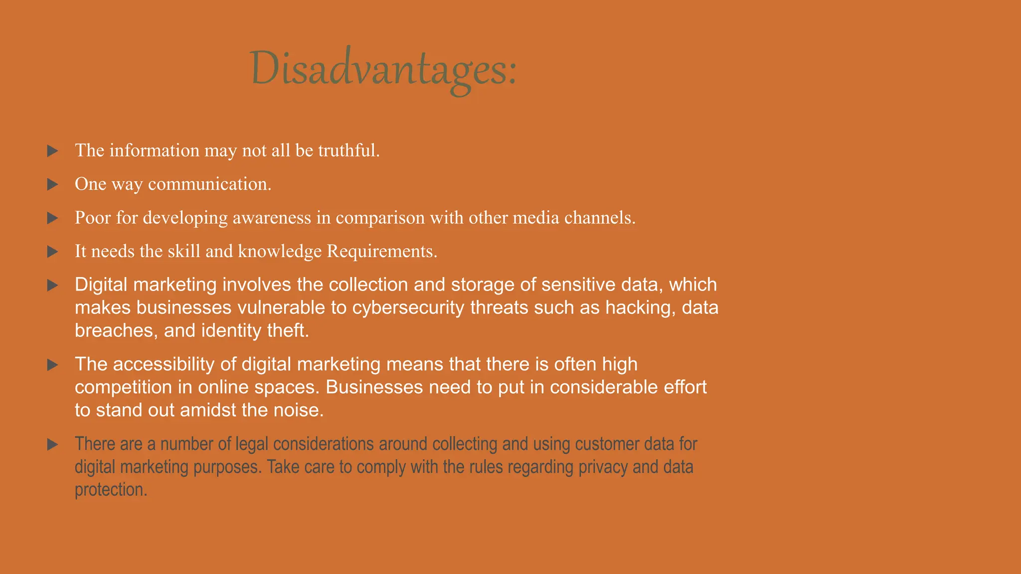 Disadvantages:
 The information may not all be truthful.
 One way communication.
 Poor for developing awareness in comparison with other media channels.
 It needs the skill and knowledge Requirements.
 Digital marketing involves the collection and storage of sensitive data, which
makes businesses vulnerable to cybersecurity threats such as hacking, data
breaches, and identity theft.
 The accessibility of digital marketing means that there is often high
competition in online spaces. Businesses need to put in considerable effort
to stand out amidst the noise.
 There are a number of legal considerations around collecting and using customer data for
digital marketing purposes. Take care to comply with the rules regarding privacy and data
protection.
 