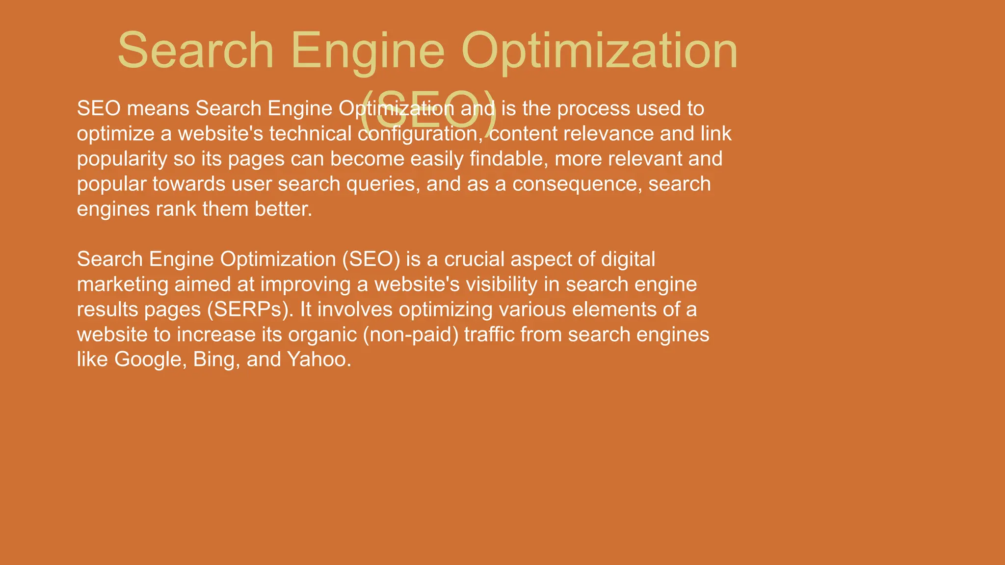 Search Engine Optimization
(SEO)
SEO means Search Engine Optimization and is the process used to
optimize a website's technical configuration, content relevance and link
popularity so its pages can become easily findable, more relevant and
popular towards user search queries, and as a consequence, search
engines rank them better.
Search Engine Optimization (SEO) is a crucial aspect of digital
marketing aimed at improving a website's visibility in search engine
results pages (SERPs). It involves optimizing various elements of a
website to increase its organic (non-paid) traffic from search engines
like Google, Bing, and Yahoo.
 