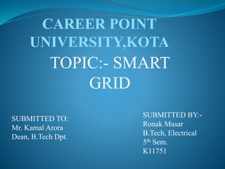 TOPIC:- SMART
GRID
SUBMITTED TO:
Mr. Kamal Arora
Dean, B.Tech Dpt.
SUBMITTED BY:-
Ronak Masar
B.Tech, Electrical
5th Sem.
K11751
CAREER POINT
UNIVERSITY,KOTA
 