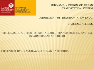 SUB.NAME : - DESIGN OF URBAN
TRAPORTATION SYSTEM
DEPARTMENT OF TRANSPORTATION ENGG.
CIVIL ENGINEERING
TITLE NAME:- A STUDY OF SUSTAINABLE TRANSPORTATION SYSTEM
IN AHMEDABAD AND DELHI
PRESENTED BY :- KANUDAWALA RONAK HARESHBHAI
 
