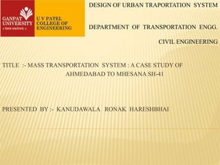 DESIGN OF URBAN TRAPORTATION SYSTEM
DEPARTMENT OF TRANSPORTATION ENGG.
CIVIL ENGINEERING
TITLE :- MASS TRANSPORTATION SYSTEM : A CASE STUDY OF
AHMEDABAD TO MHESANA SH-41
PRESENTED BY :- KANUDAWALA RONAK HARESHBHAI
 