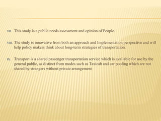 VII. This study is a public needs assessment and opinion of People.
VIII. The study is innovative from both an approach and Implementation perspective and will
help policy makers think about long-term strategies of transportation.
IX. Transport is a shared passenger transportation service which is available for use by the
general public, as distinct from modes such as Taxicab and car pooling which are not
shared by strangers without private arrangement
 