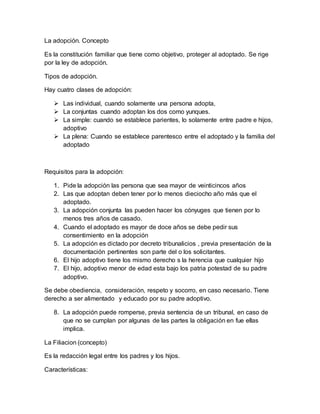 La adopción. Concepto
Es la constitución familiar que tiene como objetivo, proteger al adoptado. Se rige
por la ley de adopción.
Tipos de adopción.
Hay cuatro clases de adopción:
 Las individual, cuando solamente una persona adopta,
 La conjuntas cuando adoptan los dos como yunques.
 La simple: cuando se establece parientes, lo solamente entre padre e hijos,
adoptivo
 La plena: Cuando se establece parentesco entre el adoptado y la familia del
adoptado
Requisitos para la adopción:
1. Pide la adopción las persona que sea mayor de veinticincos años
2. Las que adoptan deben tener por lo menos dieciocho año más que el
adoptado.
3. La adopción conjunta las pueden hacer los cónyuges que tienen por lo
menos tres años de casado.
4. Cuando el adoptado es mayor de doce años se debe pedir sus
consentimiento en la adopción
5. La adopción es dictado por decreto tribunalicios , previa presentación de la
documentación pertinentes son parte del o los solicitantes.
6. El hijo adoptivo tiene los mismo derecho s la herencia que cualquier hijo
7. El hijo, adoptivo menor de edad esta bajo los patria potestad de su padre
adoptivo.
Se debe obediencia, consideración, respeto y socorro, en caso necesario. Tiene
derecho a ser alimentado y educado por su padre adoptivo.
8. La adopción puede romperse, previa sentencia de un tribunal, en caso de
que no se cumplan por algunas de las partes la obligación en fue ellas
implica.
La Filiacion (concepto)
Es la redacción legal entre los padres y los hijos.
Características:
 