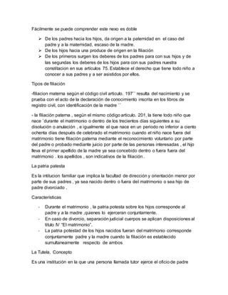 Fácilmente se puede comprender este nexo es doble
 De los padres hacia los hijos, da origen a la paternidad en el caso del
padre y a la maternidad, escaso de la madre.
 De los hijos hacia una produce de origen en la filiación
 De los primeros surgen los deberes de los padres para con sus hijos y de
las segundas los deberes de los hijos para con sus padres nuestra
constitacion en sus artículos 75. Establece el derecho que tiene todo niño a
conocer a sus padres y a ser asistidos por ellos.
Tipos de filiación
-filiacion materna según el código civil articulo. 197`` resulta del nacimiento y se
prueba con el acto de la declaración de conocimiento inscrita en los libros de
registro civil, con identificación de la madre ``
- la filiación paterna , según el mismo código articulo. 201, la tiene todo niño que
nace `durante el matrimonio o dentro de los trecientos días siguientes a su
disolución o anulación , e igualmente el que nace en un periodo no inferior a ciento
ochenta días después de celebrado el matrimonio cuando el niño nace fuera del
matrimonio tiene filiación paterna mediante el reconocimiento voluntario por parte
del padre o probado mediante juicio por parte de las personas interesadas , el hijo
lleva el primer apellido de la madre ya sea concebido dentro o fuera fuera del
matrimonio . los apellidos , son indicativos de la filiación .
La patria patesta
Es la intitucion familiar que implica la facultad de dirección y orientación menor por
parte de sus padres , ya sea nacido dentro o fuera del matrimonio o sea hijo de
padre divorciado .
Características
- Durante el matrimonio , la patria potesta sobre los hijos corresponde al
padre y a la madre ,quienes lo ejerceran conjuntamente.
- En caso de divorcio, separación judicial cuerpos se aplican disposiciones al
titulo IV “El matrimonio”.
- La patria potestad de los hijos nacidos fueran del matrimonio corresponde
conjuntamente padre y la madre cuando la filiación es establecido
sumultaneamente respecto de ambos
La Tutela, Concepto
Es una institución en la que una persona llamada tutor ejerce el oficio de padre
 