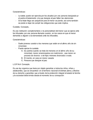 Caracteristicas:
- La tutela puede ser ejercida por los abuelos por una persona designado pr
el padre el testamento o la que designe al juez faltan las atenciones
- Si la titular llega ser perjudicial para el menor se pierde, asi como también
se piede si dejar de cumplir las obligaciones que este implica.
Curatela. Concepto,
Es una institución complementaria o la personalidad del menor que se ejerce ante
los tribunales por una persona llamada curador, en los casos en que el menor
demanda a alguien o ea demandado ante los tribunales.
Caracteristicas:
- Suele ponerse curador a los menores que están en el ultimo año de sin
minoridad.
- Puede ejercer la curatela
A. los padres cuando se trata de menores en el ultimo año de su
minoridad, menor emanicipados con matrimonio , ese menor en
proceso de divorcio o de hijos menores divorciado o viuda.
B. El marido, en caso en menor casada
C. Persona que designe el juez
L.O.P.N.A Concepto.
Es una ley organica que tiene por objeto garantiza a todos los niños, niñas y
adolecentes, que se encuentran en el territorio nacional el disfrute pleno y efectivo
de su derecho y garantías que a través de la protección integral el estado la familia
y la sociedad debe brinda desde el momento de su concepción
 