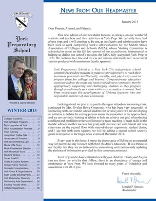 NEWS FROM OUR HEADMASTER
York
Preparatory
School
WINTER 2013
Ronald & Jayme Stewart
College Guidance
York Scholars Program
Tech Upgrades at York
MSA Accreditation Process
Peer Tutoring
Jump Start Coffee Talk
Honeybees & Scholars
York Government & Law
Model U.N. Team
Mock Presidential Election
York Historical Tours
Student Writers
Super Bowl IX
Grade 8 Justice System
Dodge Poetry Festival
Domestic Uncertainties
York Clubs & Organizations
Sixth Grade Bowling Party
York Celebrates Diversity
Performing Arts Department
Exciting Faculty News
Athletic Department
. . . . . . . . . . . . 2
. . . . . . . . 4
. . . . . . . . 5
. . . . 6
. . . . . . . . . . . . . . . . 7
. . . . . . . . 7
. . . . . . . . 8
. . . . . . . 9
. . . . . . . . . . . 10
. . . . 11
. . . . . . . . . 12
. . . . . . . . . . . . . 15
. . . . . . . . . . . . . . 15
. . . . . . 16
. . . . . . . . 17
. . . . . . . 19
. . . 20
. . . . 24
. . . . . 25
. . . 26
. . . . . . . . 37
. . . . . . . . . . 38
January 2013
Dear Parents, Alumni, and Friends,
This new edition of our newsletter focuses, as always, on our wonderful
students and teachers and their activities at York Prep. We certainly have had
a busy year, and it will continue to be one, as the faculty and administration have
been hard at work completing York’s self-evaluation for the Middle States
Association of Colleges and Schools (MSA), whose Visiting Committee is
scheduled to assess us this fall for renewal of our accreditation. Instrumental in
helping us define our school’s mission, the MSA fully accredited York Prep in
1973. We continue to refine and review our mission statement; here is our latest
version produced with unanimous faculty approval:
Looking ahead, we plan to expand to the upper school our mentoring class,
conducted by Mrs. Evelyn Rowe-Cosentino, who has been very successful in
interacting with our middle school students for several years; we are developing
an initiative to bolster the writing process across the curriculum in the upper school,
and we are currently looking at tablets to help us achieve our goal of producing
confident and proficient writers; collaborative team teaching of math skills in the
middle school (another success this year) will increase; we will furnish our new
classroom on the second floor with state-of-the-art ergonomic student chairs;
and–I say this with some sadness–we will be adding a second school security
guard in response to the tragic news events of December 2012.
Every year in this letter, I stress the importance of Edline as an essential
way for parents to stay in touch with their children’s education. It is a tribute to
our faculty that they are so dedicated in maintaining and continuously updating
the plethora of information provided by this communication tool.
To all of you who have entrusted us with your children: Thank you!As you
can see from the articles that follow, there is an abundance of energy and
exuberance at York Prep. We look forward to many years of friendship and
association with all of you.
Yours sincerely,
Ronald P. Stewart
Headmaster
York Preparatory School is a New York City independent school
committed to guiding students in grades six through twelve to reach their
maximum potential—intellectually, socially, and physically—and to
prepare them for college and beyond. Compassionate educators
creatively address the needs and interests of a diverse community, thereby
appropriately supporting and challenging students as they progress
through a traditional curriculum within a structured environment. York
Prep encourages the development of lifelong learners who are
responsible members of their community.
 