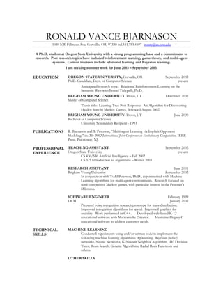 RONALD VANCE BJARNASON
           1030 NW Fillmore Ave, Corvallis, OR 97330 tel.541.753.4107 ronny@cs.orst.edu

 A Ph.D. student at Oregon State University with a strong programming base and a commitment to
 research. Past research topics have included reinforcement learning, game theory, and multi-agent
            systems. Current interests include relational learning and Bayesian learning.
                    I am seeking summer work for June 2003 – September 2003.

EDUCATION            OREGON STATE UNIVERSITY, Corvallis, OR                             September 2002
                     Ph.D. Candidate, Dept. of Computer Science                                  present
                              Anticipated research topic: Relational Reinforcement Learning on the
                              Semantic Web with Prasad Tadepalli, Ph.D.
                     BRIGHAM YOUNG UNIVERSITY, Provo, UT                                December 2002
                     Master of Computer Science
                              Thesis title: Learning True Best Response: An Algorithm for Discovering
                              Hidden State in Markov Games, defended August 2002.
                     BRIGHAM YOUNG UNIVERSITY, Provo, UT                                      June 2000
                     Bachelor of Computer Science
                              University Scholarship Recipient - 1993

PUBLICATIONS         R. Bjarnason and T. Peterson, “Multi-agent Learning via Implicit Opponent
                     Modeling.” in: The 2002 International Joint Conference on Evolutionary Computation, IEEE
                     Press. Piscataway, NJ.

PROFESSIONAL TEACHING ASSISTANT                                                              September 2002
EXPERIENCE   Oregon State University                                                                present
                              CS 430/530 Artificial Intelligence – Fall 2002
                              CS 325 Introduction to Algorithms – Winter 2003

                     RESEARCH ASSISTANT                                                        June 2001
                     Brigham Young University                                            September 2002
                             In conjunction with Todd Peterson, Ph.D., experimented with Machine
                             Learning algorithms for multi-agent environments. Research focused on
                             semi-competitive Markov games, with particular interest in the Prisoner’s
                             Dilemma.

                     SOFTWARE ENGINEER                                                  February 1999
                     I.B.M                                                               January 2002
                           Prepared voice recognition research prototype for mass distribution.
                           Improved recognition algorithms for speed. Improved graphics for
                           usability. Work performed in C++.      Developed web-based K-12
                           educational software with Macromedia Director.     Maintained legacy C
                           educational software to address customer needs.

TECHNICAL            MACHINE LEARNING
SKILLS                    Conducted experiments using and/or written code to implement the
                          following machine learning algorithms: Q-learning, Bayesian (belief)
                          networks, Neural Networks, K-Nearest Neighbor Algorithm, ID3 Decision
                          Trees, Beam Search, Genetic Algorithms, Radial Basis Functions and
                          others.

                     OTHER SKILLS
 