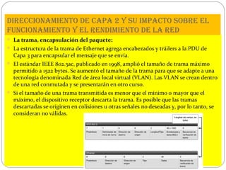 direCCionamiento de Capa 2 y su impaCto sobre el
funCionamiento y el rendimiento de la red
 La trama, encapsulación del paquete:
 La estructura de la trama de Ethernet agrega encabezados y tráilers a la PDU de

Capa 3 para encapsular el mensaje que se envía.

 El estándar IEEE 802.3ac, publicado en 1998, amplió el tamaño de trama máximo

permitido a 1522 bytes. Se aumentó el tamaño de la trama para que se adapte a una
tecnología denominada Red de área local virtual (VLAN). Las VLAN se crean dentro
de una red conmutada y se presentarán en otro curso.

 Si el tamaño de una trama transmitida es menor que el mínimo o mayor que el

máximo, el dispositivo receptor descarta la trama. Es posible que las tramas
descartadas se originen en colisiones u otras señales no deseadas y, por lo tanto, se
consideran no válidas.

 