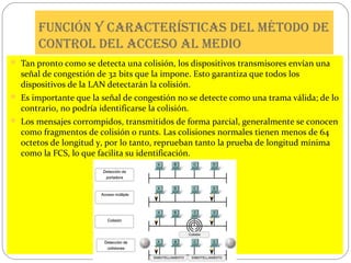 Función y características del método de
control del acceso al medio
 Tan pronto como se detecta una colisión, los dispositivos transmisores envían una

señal de congestión de 32 bits que la impone. Esto garantiza que todos los
dispositivos de la LAN detectarán la colisión.

 Es importante que la señal de congestión no se detecte como una trama válida; de lo

contrario, no podría identificarse la colisión.

 Los mensajes corrompidos, transmitidos de forma parcial, generalmente se conocen

como fragmentos de colisión o runts. Las colisiones normales tienen menos de 64
octetos de longitud y, por lo tanto, reprueban tanto la prueba de longitud mínima
como la FCS, lo que facilita su identificación.

 