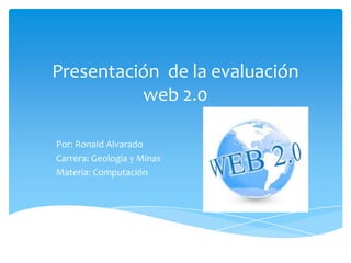 Presentación de la evaluación
          web 2.0

Por: Ronald Alvarado
Carrera: Geología y Minas
Materia: Computación
 