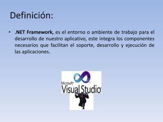 Definición:
• .NET Framework, es el entorno o ambiente de trabajo para el
desarrollo de nuestro aplicativo, este integra los componentes
necesarios que facilitan el soporte, desarrollo y ejecución de
las aplicaciones.
 