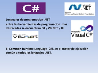 Lenguajes de programacion .NET
entre las herramientas de programacion mas
destacadas se encuentran C# y VB.NET y J#
El Common Runtime Language CRL, es el motor de ejecución
común a todos los lenguajes .NET.
 