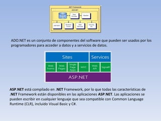 ADO.NET es un conjunto de componentes del software que pueden ser usados por los
programadores para acceder a datos y a servicios de datos.
ASP.NET está compilado en .NET Framework, por lo que todas las características de
.NET Framework están disponibles en las aplicaciones ASP.NET. Las aplicaciones se
pueden escribir en cualquier lenguaje que sea compatible con Common Language
Runtime (CLR), incluido Visual Basic y C#.
 