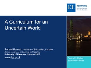 A Curriculum for an
Uncertain World
Ronald Barnett, Institute of Education, London
Annual conference on Learning and Teaching
University of Liverpool, 23 June 2010
Centre for Higher
Education Studies
Sub-brand to go here
 