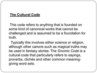 The Cultural Code

 This code refers to anything that is founded on
some kind of canonical works that cannot be
challenged and is assumed to be a foundation for
truth.
  Typically this involves either science or religion,
although other canons such as magical truths may
be used in fantasy stories. The Gnomic Code is a
cultural code that particularly refers to sayings,
proverbs, clichés and other common meaning-
giving word sets.
 