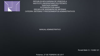 REPUBLICA BOLIVARIANA DE VENEZUELA
INSTITUTO UNIVERSITARIO POLITÉCNICO
“SANTIAGO MARIÑO”
EXTENSIÓN PORLAMAR
ESCUELA DE INGENIERÍA DE SISTEMAS
CATEDRA: SISTEMAS Y PROCEDIMIENTOS ADMINISTRATIVOS
MANUAL ADMINISTRATIVO
Ronald Bello C.I: 19.682.121
Porlamar, 27 DE FEBRERO DE 2017
