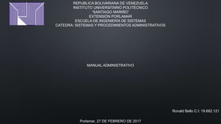 REPUBLICA BOLIVARIANA DE VENEZUELA
INSTITUTO UNIVERSITARIO POLITÉCNICO
“SANTIAGO MARIÑO”
EXTENSIÓN PORLAMAR
ESCUELA DE INGENIERÍA DE SISTEMAS
CATEDRA: SISTEMAS Y PROCEDIMIENTOS ADMINISTRATIVOS
MANUAL ADMINISTRATIVO
Ronald Bello C.I: 19.682.121
Porlamar, 27 DE FEBRERO DE 2017
 