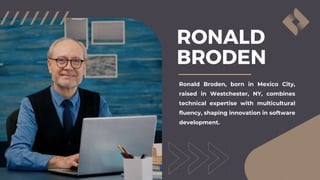 RONALD
BRODEN
Ronald Broden, born in Mexico City,
raised in Westchester, NY, combines
technical expertise with multicultural
fluency, shaping innovation in software
development.
 