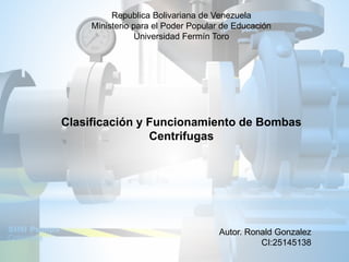 Republica Bolivariana de Venezuela
Ministerio para el Poder Popular de Educación
Universidad Fermín Toro
Clasificación y Funcionamiento de Bombas
Centrifugas
Autor. Ronald Gonzalez
CI:25145138
 