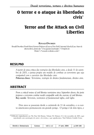 vol.5, n.1, 2004 Direito e Democracia 169
O terror e o ataque às liberdades
civis*
Terror and the Attack on Civil
Liberties
RONALD DWORKIN
RonaldDworkinéFrankHenrySommerProfessorofLawnaNewYorkUniversitySchoolofLaw.Autorde
diversoslivros,dentreeles“Umaquestãodeprincípio”,“Oimpériodo
Direito”e“Levandoosdireitosasério”.
RESUMO
A partir de uma crítica das restrições das liberdades civis, a desde 11 de setem-
bro de 2001, o jurista propõe um modelo de combate ao terrorismo que seja
compatível com o exercício das liberdades civis.
Palavras-chave: Terrorismo, restrição de direitos fundamentais, direitos civis.
ABSTRACT
From a critical review of civil liberties restrictions since September eleven, the jurist
proposes a terrorism combat model compatible with the exercise of civil liberties.
Key words: Terrorism, restriction of fundamental rights, civil rights
Dois anos se passaram desde a catástrofe de 11 de setembro, e os nor-
te-americanos permanecem em grande perigo. O perigo é de dois tipos, e
* Publicado originalmente em The New York Review, Volume 50, Número 17, 6 de novembro de 2003, aqui
reproduzido com autorização do autor e da revista, o que agradecemos. Trad. Roberto Cataldo Costa.
Direito e Democracia Canoas vol.5, n.1 1º sem. 2004 p.169-186
Dossiê terrorismo, tortura e direitos humanos
 