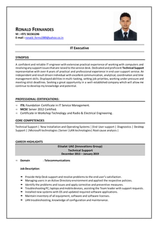 M : +971 561561246
E-mail : ronald_ferns1989@yahoo.co.in
IT Executive
SYNOPSIS
A confident and reliable IT engineer with extensive practical experience of working with computers and
resolvinganysupportissuesthatare raisedto the service desk. Dedicatedandproficient Technical Support
representative with over 4 years of practical and professional experience in end user support service. An
independent and result driven individual with excellent communication, analytical, coordination and time
management skills. Displayedabilities in multi-tasking, setting job priorities, working under pressure and
meeting strict deadlines. Seeking a great opportunity in a well-established company which will allow me
continue to develop my knowledge and potential.
PROFESSIONAL CERTIFICATIONS:
 ITIL Foundation Certificate in IT Service Management.
 MCSE Server 2012 Certified.
 Certificate in Workshop Technology and Radio & Electrical Engineering.
CORE COMPETENCIES
Technical Support | New Installation and Operating Systems | |End User support | Diagnostics | Desktop
Support | |Microsoft technologies |Server |LAN technologies| Root cause analysis |
CAREER HIGHLIGHTS
Etisalat UAE (Innovations Group)
Technical Support
December 2013 – January 2019
 Domain : Telecommunications
Job Description:
 Provide Help Desk support and resolve problems to the end user’s satisfaction.
 Managing users in an Active Directory environment and applied the respective policies.
 Identify the problems and issues and apply corrective and preventive measures.
 TroubleshootingPC,laptopsandmobiledevices, assisting the Team leader with support requests.
 Installed new systems with OS and updated required software applications.
 Maintain inventory of all equipment, software and software licenses.
 LAN troubleshooting, knowledge of configuration and maintenance.
 
