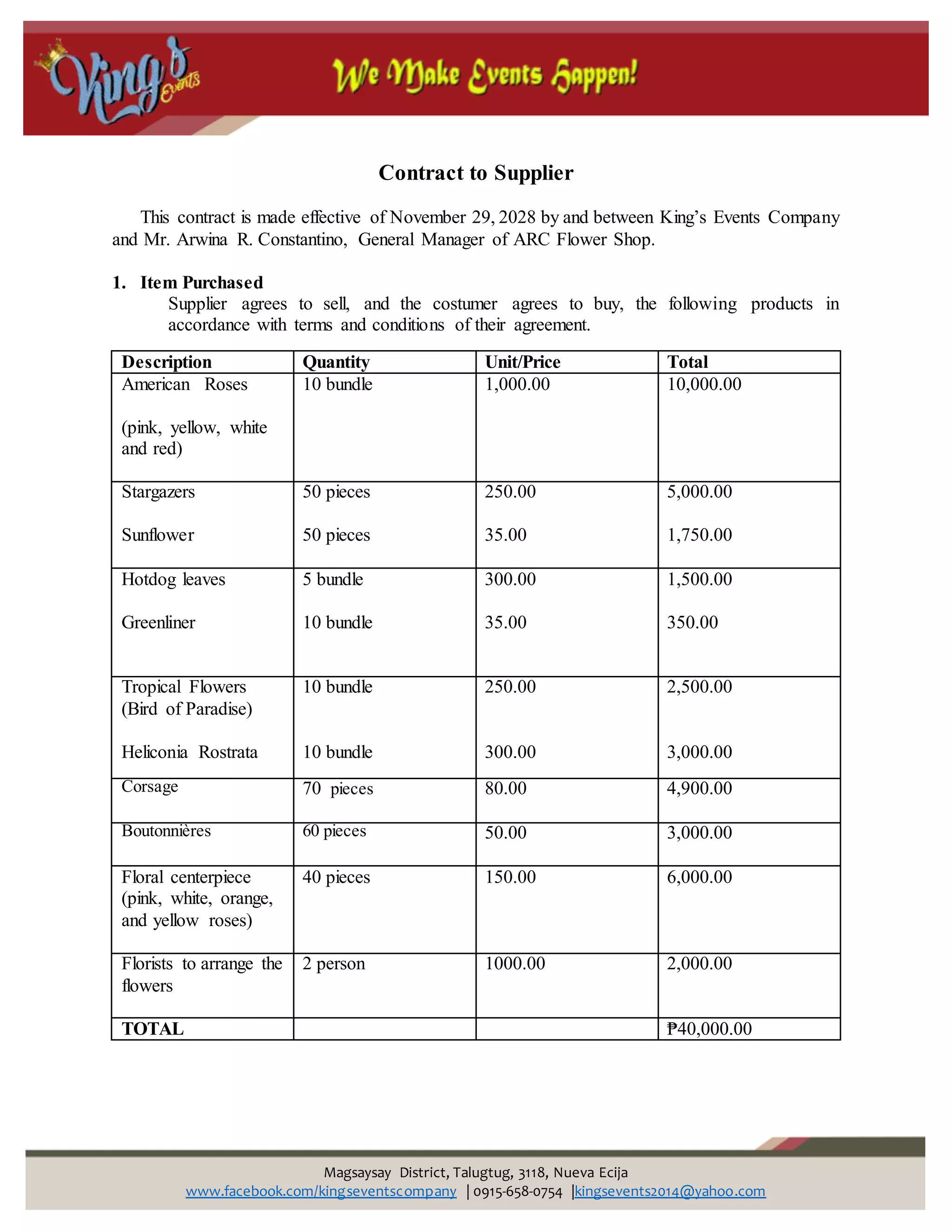 Magsaysay District, Talugtug, 3118, Nueva Ecija
www.facebook.com/kingseventscompany | 0915-658-0754 |kingsevents2014@yahoo.com
Contract to Supplier
This contract is made effective of November 29, 2028 by and between King’s Events Company
and Mr. Arwina R. Constantino, General Manager of ARC Flower Shop.
1. Item Purchased
Supplier agrees to sell, and the costumer agrees to buy, the following products in
accordance with terms and conditions of their agreement.
Description Quantity Unit/Price Total
American Roses
(pink, yellow, white
and red)
10 bundle 1,000.00 10,000.00
Stargazers
Sunflower
50 pieces
50 pieces
250.00
35.00
5,000.00
1,750.00
Hotdog leaves
Greenliner
5 bundle
10 bundle
300.00
35.00
1,500.00
350.00
Tropical Flowers
(Bird of Paradise)
Heliconia Rostrata
10 bundle
10 bundle
250.00
300.00
2,500.00
3,000.00
Corsage 70 pieces 80.00 4,900.00
Boutonnières 60 pieces 50.00 3,000.00
Floral centerpiece
(pink, white, orange,
and yellow roses)
40 pieces 150.00 6,000.00
Florists to arrange the
flowers
2 person 1000.00 2,000.00
TOTAL ₱40,000.00
 