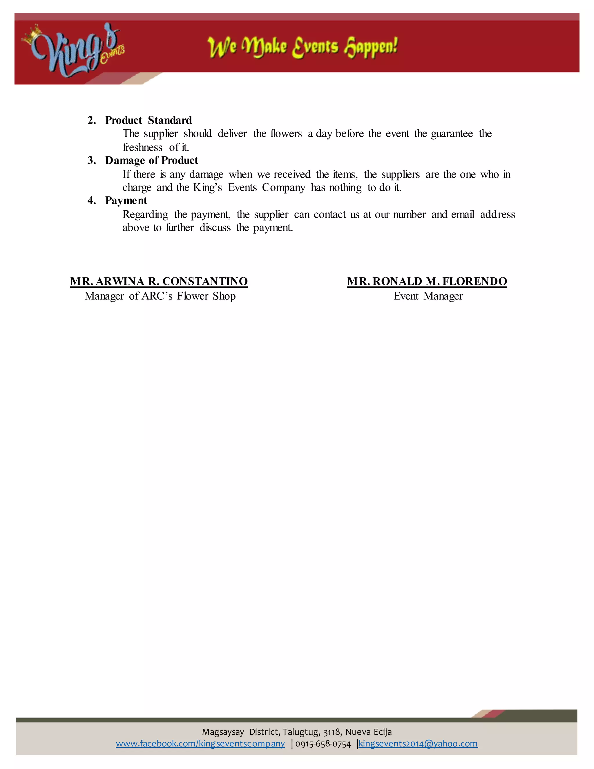 Magsaysay District, Talugtug, 3118, Nueva Ecija
www.facebook.com/kingseventscompany | 0915-658-0754 |kingsevents2014@yahoo.com
2. Product Standard
The supplier should deliver the flowers a day before the event the guarantee the
freshness of it.
3. Damage of Product
If there is any damage when we received the items, the suppliers are the one who in
charge and the King’s Events Company has nothing to do it.
4. Payment
Regarding the payment, the supplier can contact us at our number and email address
above to further discuss the payment.
MR. ARWINA R. CONSTANTINO MR. RONALD M. FLORENDO
Manager of ARC’s Flower Shop Event Manager
 
