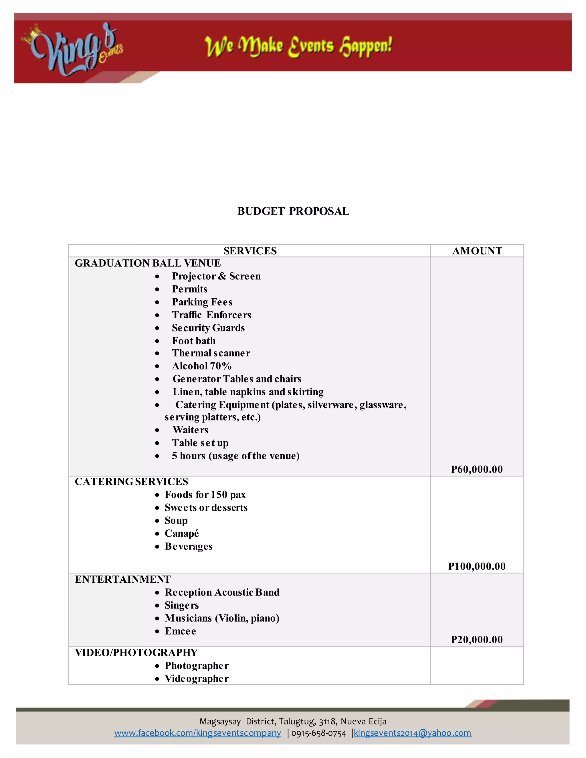 Magsaysay District, Talugtug, 3118, Nueva Ecija
www.facebook.com/kingseventscompany | 0915-658-0754 |kingsevents2014@yahoo.com
BUDGET PROPOSAL
SERVICES AMOUNT
GRADUATION BALL VENUE
 Projector & Screen
 Permits
 Parking Fees
 Traffic Enforcers
 Security Guards
 Foot bath
 Thermal scanner
 Alcohol 70%
 Generator Tables and chairs
 Linen, table napkins and skirting
 Catering Equipment (plates, silverware, glassware,
serving platters, etc.)
 Waiters
 Table set up
 5 hours (usage ofthe venue)
P60,000.00
CATERING SERVICES
 Foods for 150 pax
 Sweets or desserts
 Soup
 Canapé
 Beverages
P100,000.00
ENTERTAINMENT
 Reception Acoustic Band
 Singers
 Musicians (Violin, piano)
 Emcee
P20,000.00
VIDEO/PHOTOGRAPHY
 Photographer
 Videographer
 