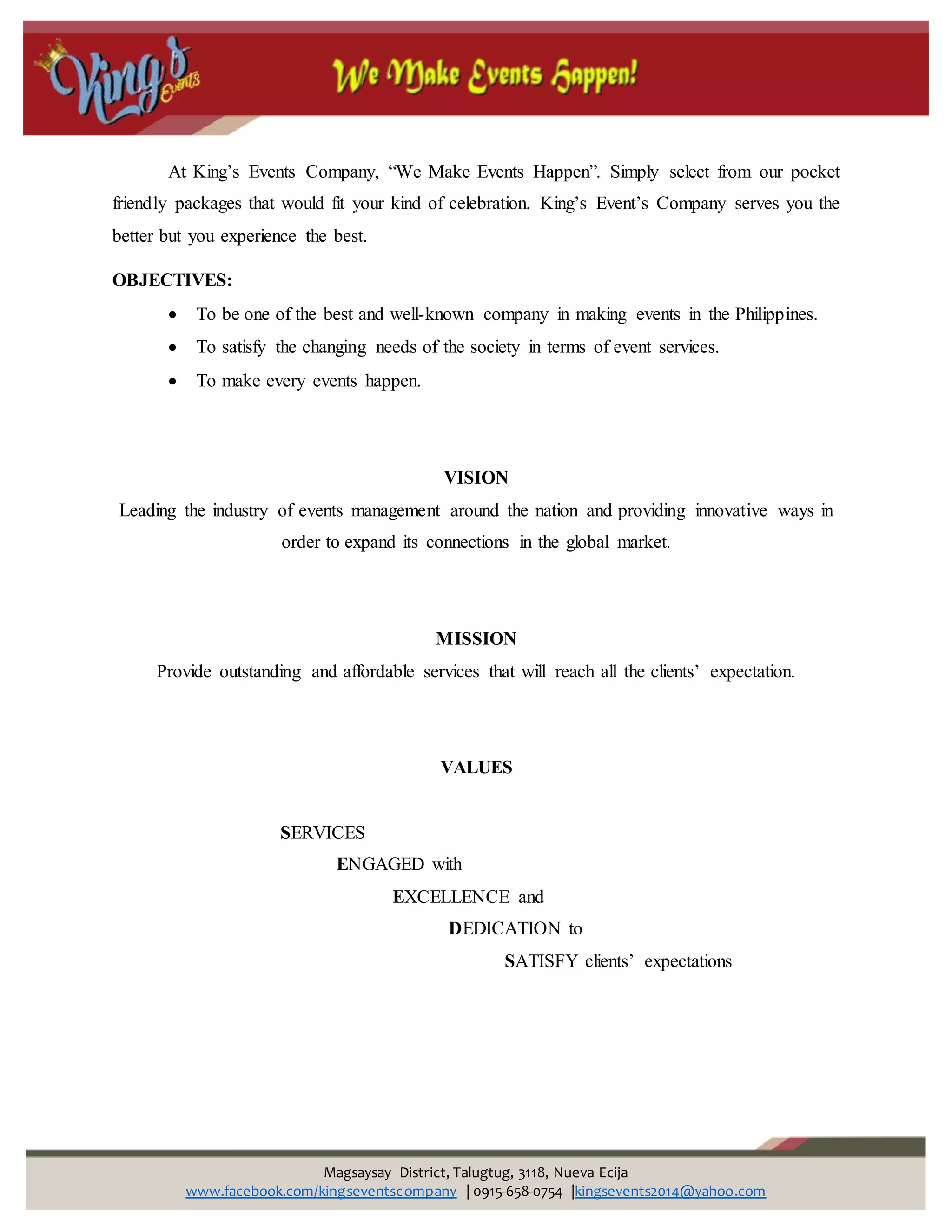 Magsaysay District, Talugtug, 3118, Nueva Ecija
www.facebook.com/kingseventscompany | 0915-658-0754 |kingsevents2014@yahoo.com
At King’s Events Company, “We Make Events Happen”. Simply select from our pocket
friendly packages that would fit your kind of celebration. King’s Event’s Company serves you the
better but you experience the best.
OBJECTIVES:
 To be one of the best and well-known company in making events in the Philippines.
 To satisfy the changing needs of the society in terms of event services.
 To make every events happen.
VISION
Leading the industry of events management around the nation and providing innovative ways in
order to expand its connections in the global market.
MISSION
Provide outstanding and affordable services that will reach all the clients’ expectation.
VALUES
SERVICES
ENGAGED with
EXCELLENCE and
DEDICATION to
SATISFY clients’ expectations
 